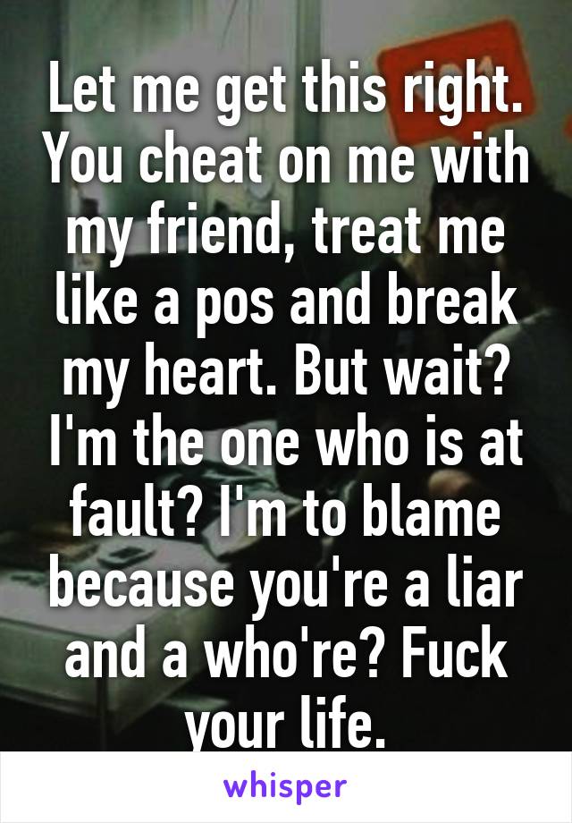 Let me get this right. You cheat on me with my friend, treat me like a pos and break my heart. But wait? I'm the one who is at fault? I'm to blame because you're a liar and a who're? Fuck your life.