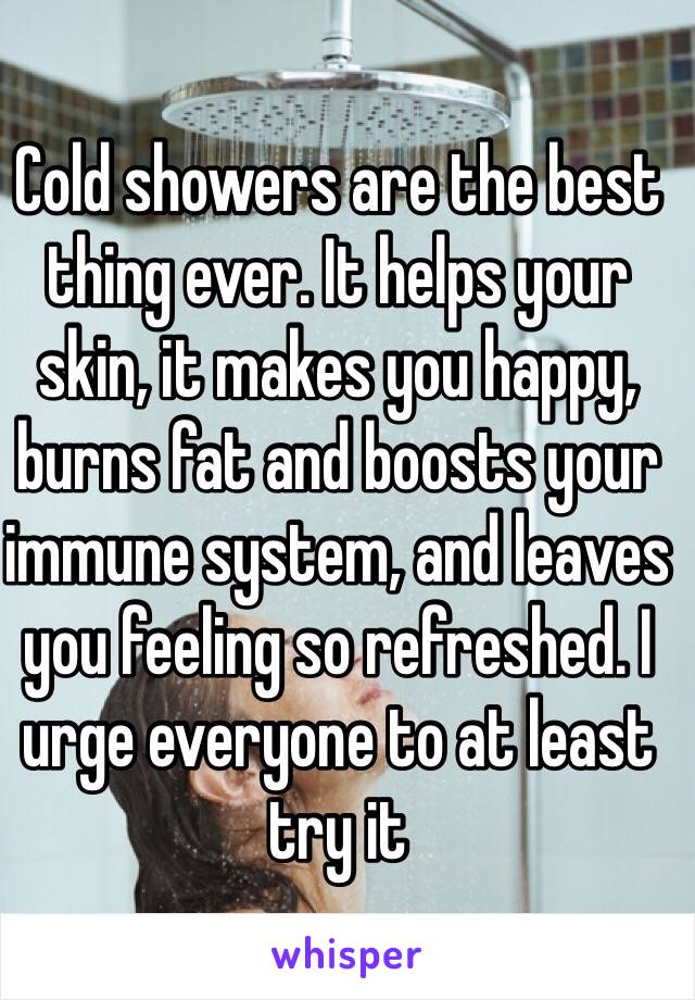 Cold showers are the best thing ever. It helps your skin, it makes you happy, burns fat and boosts your immune system, and leaves you feeling so refreshed. I urge everyone to at least try it