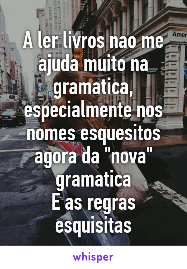 A ler livros nao me ajuda muito na gramatica, especialmente nos nomes esquesitos agora da "nova" gramatica
E as regras esquisitas