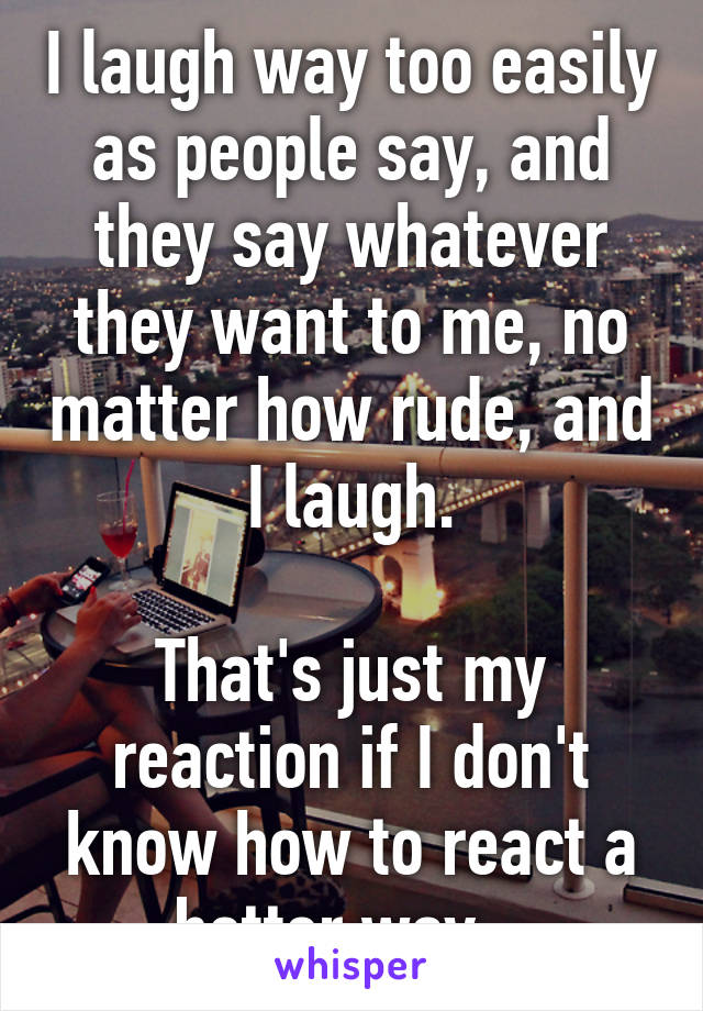 I laugh way too easily as people say, and they say whatever they want to me, no matter how rude, and I laugh.

That's just my reaction if I don't know how to react a better way...