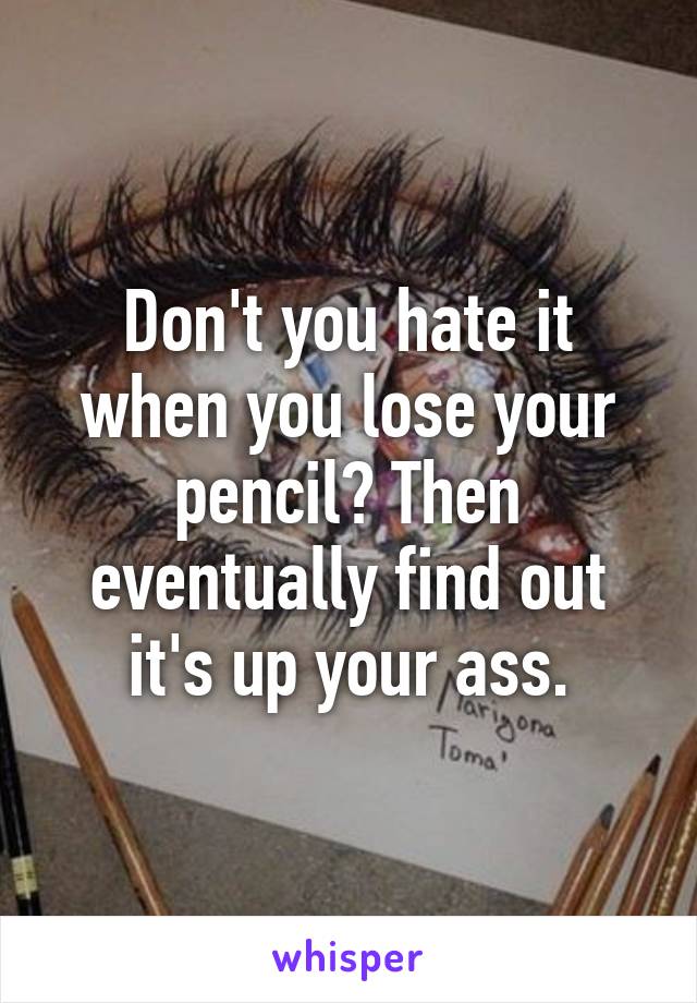 Don't you hate it when you lose your pencil? Then eventually find out it's up your ass.