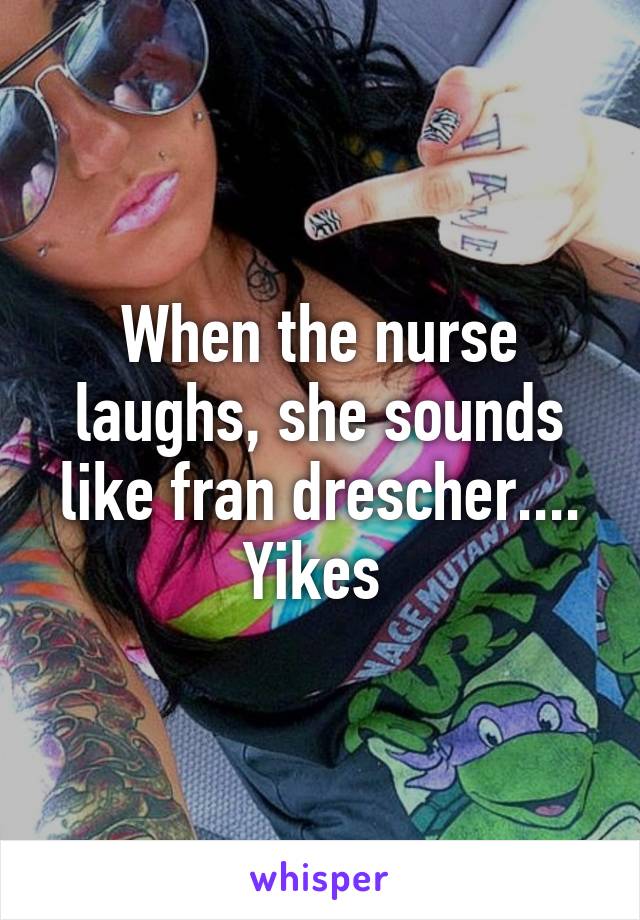 When the nurse laughs, she sounds like fran drescher.... Yikes 