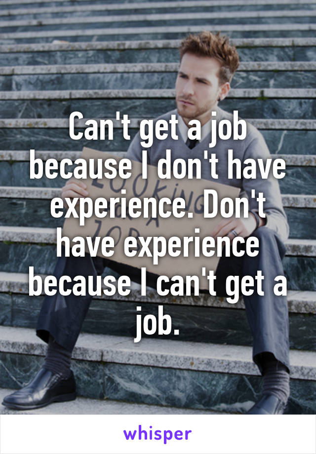 Can't get a job because I don't have experience. Don't have experience because I can't get a job.