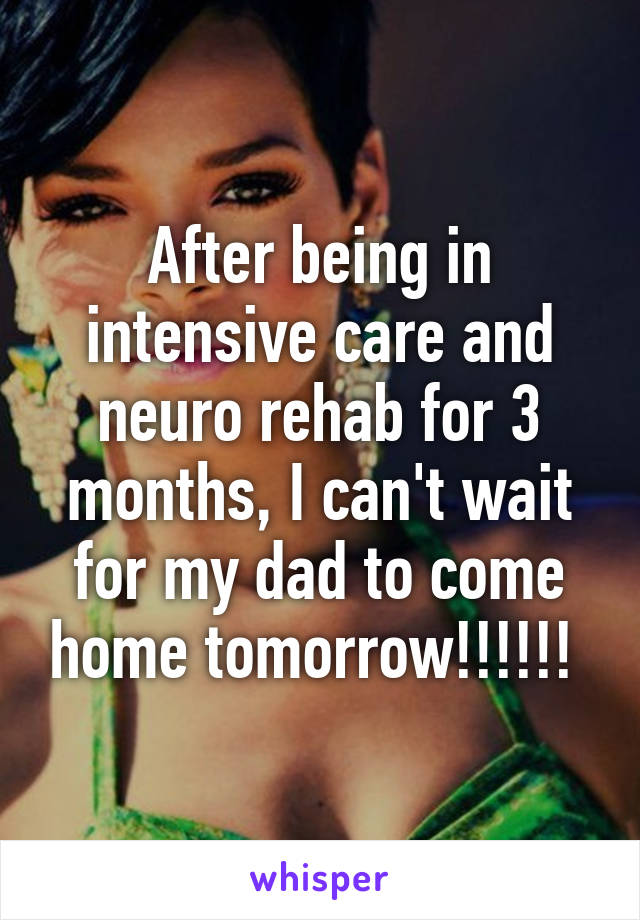 After being in intensive care and neuro rehab for 3 months, I can't wait for my dad to come home tomorrow!!!!!! 