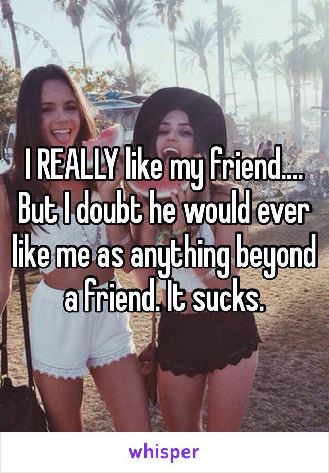 I REALLY like my friend.... But I doubt he would ever like me as anything beyond a friend. It sucks.