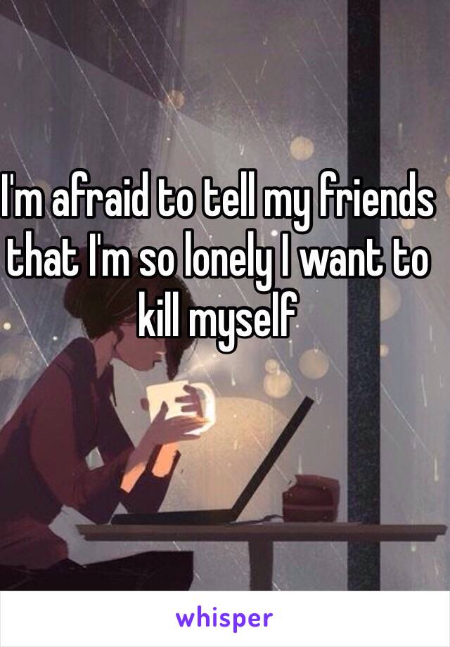 I'm afraid to tell my friends that I'm so lonely I want to kill myself 