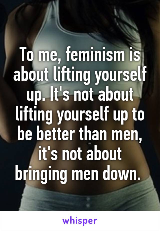 To me, feminism is about lifting yourself up. It's not about lifting yourself up to be better than men, it's not about bringing men down. 