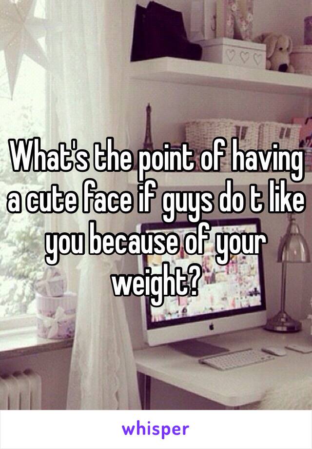 What's the point of having a cute face if guys do t like you because of your weight?