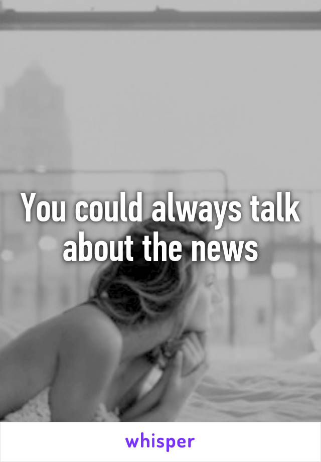 You could always talk about the news