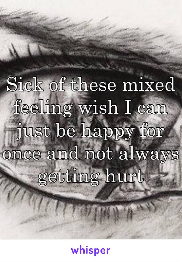 Sick of these mixed feeling wish I can just be happy for once and not always getting hurt 