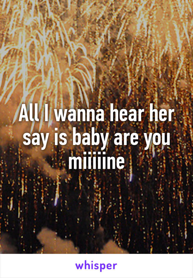 All I wanna hear her say is baby are you miiiiine