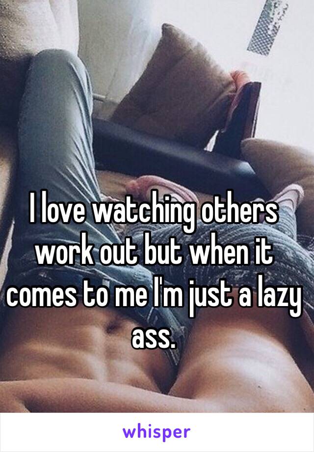 I love watching others work out but when it comes to me I'm just a lazy ass.