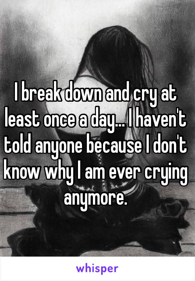 I break down and cry at least once a day... I haven't told anyone because I don't know why I am ever crying anymore.