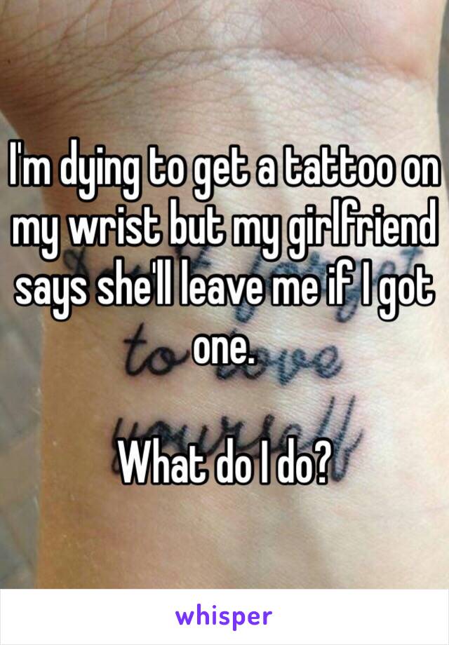 I'm dying to get a tattoo on my wrist but my girlfriend says she'll leave me if I got one. 

What do I do?