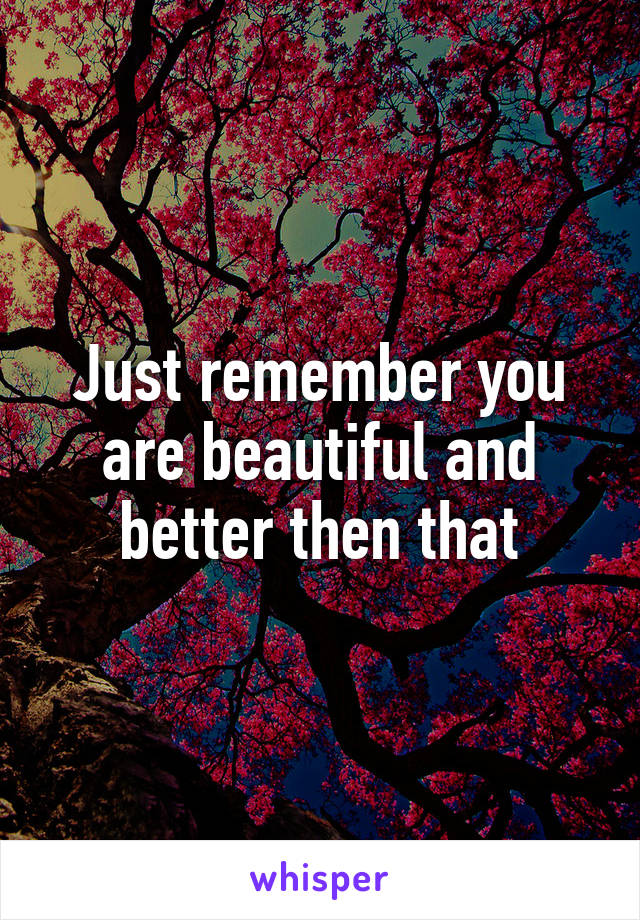 Just remember you are beautiful and better then that