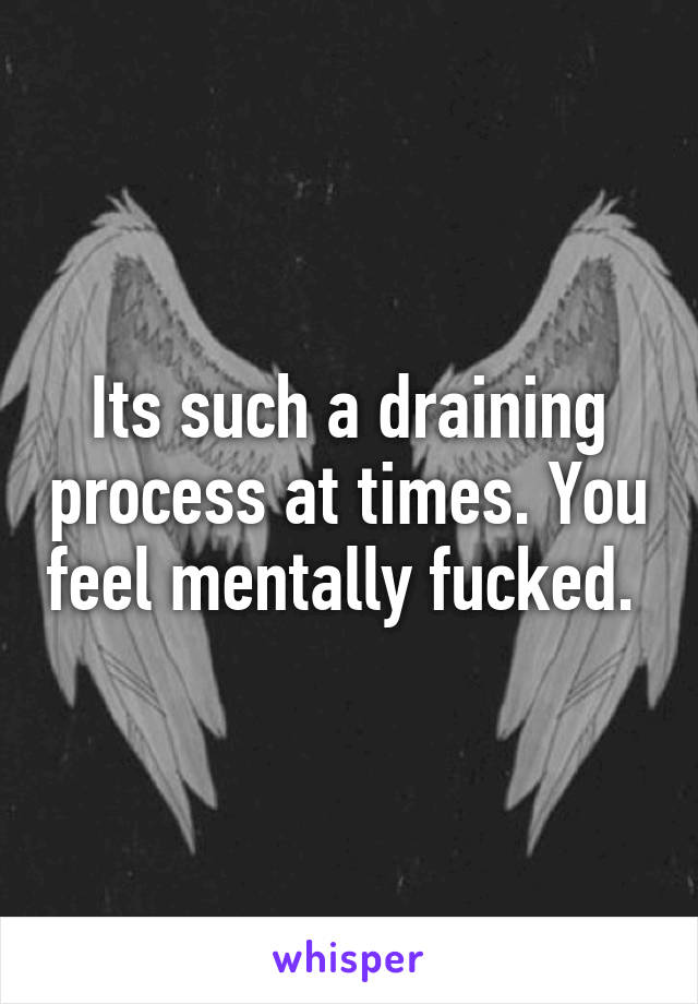 Its such a draining process at times. You feel mentally fucked. 