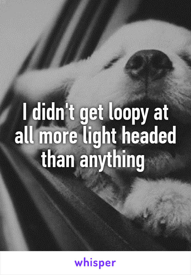 I didn't get loopy at all more light headed than anything 