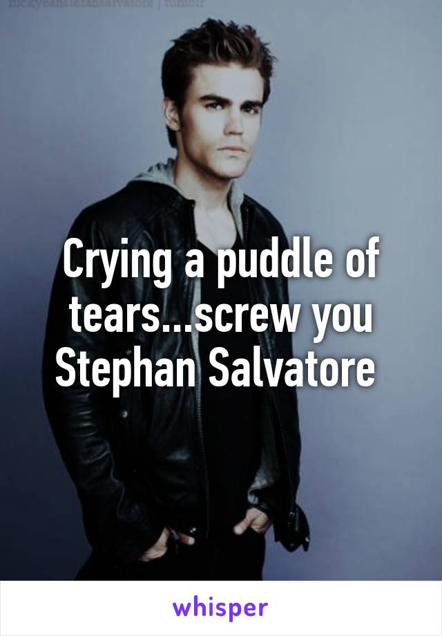 Crying a puddle of tears...screw you Stephan Salvatore 