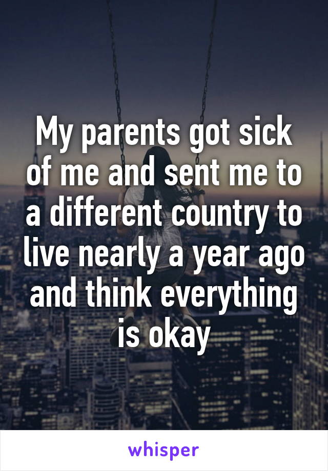 My parents got sick of me and sent me to a different country to live nearly a year ago and think everything is okay