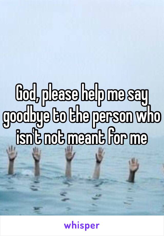 God, please help me say goodbye to the person who isn't not meant for me