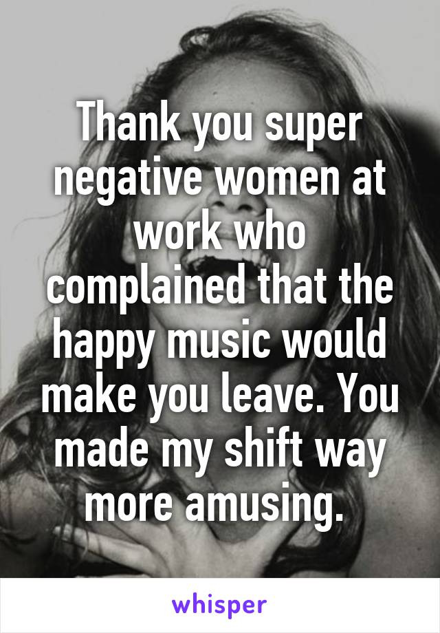 Thank you super negative women at work who complained that the happy music would make you leave. You made my shift way more amusing. 