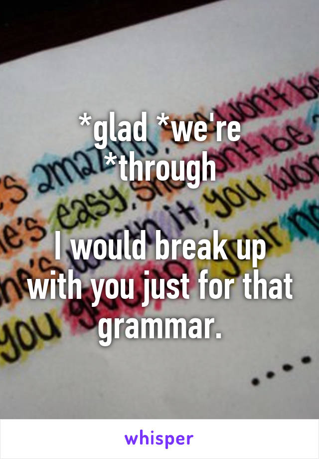 *glad *we're *through

I would break up with you just for that grammar.