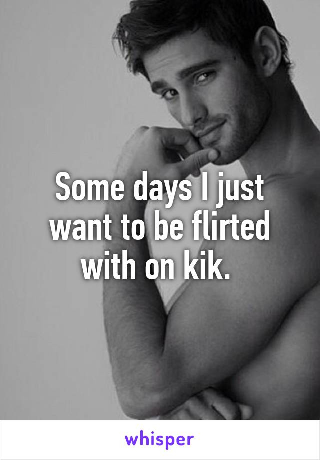 Some days I just want to be flirted with on kik. 