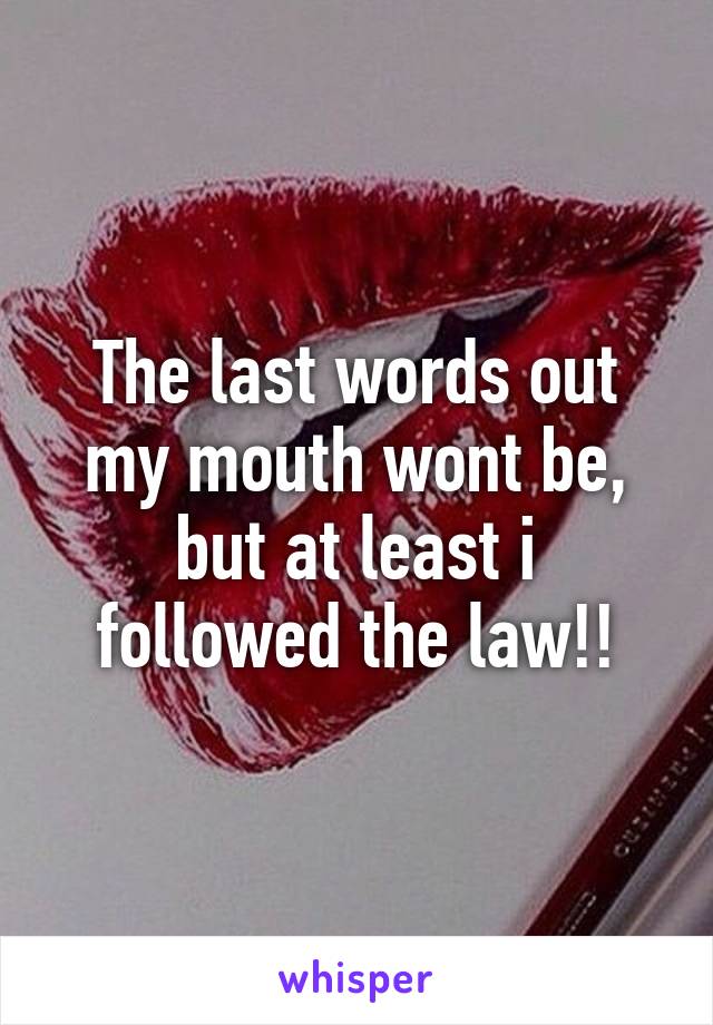 The last words out my mouth wont be, but at least i followed the law!!