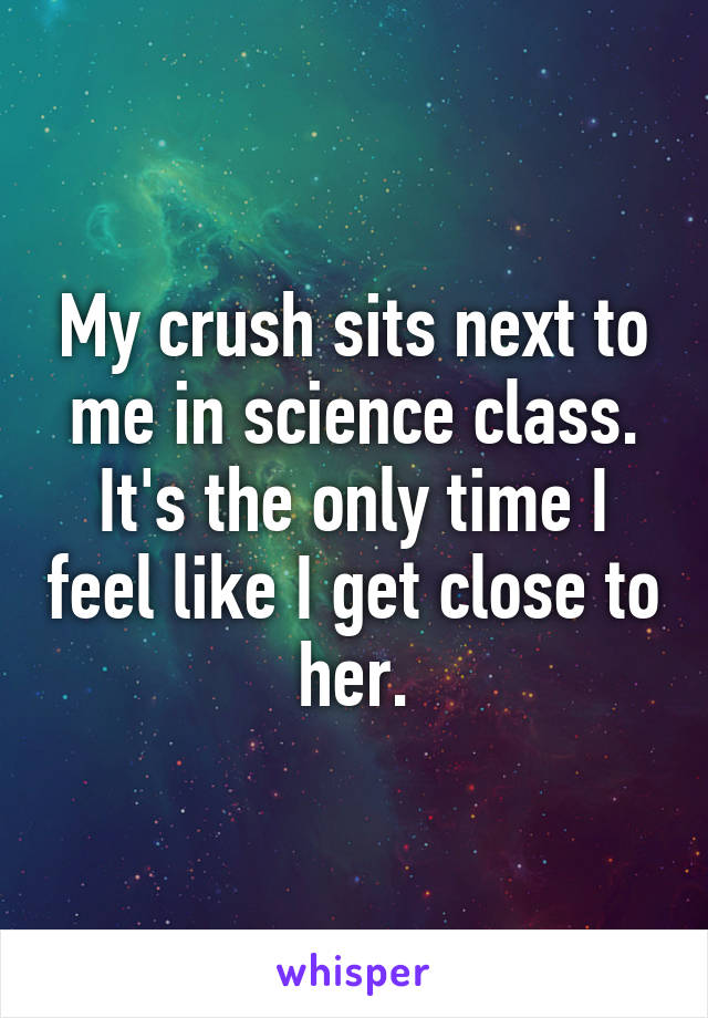 My crush sits next to me in science class. It's the only time I feel like I get close to her.