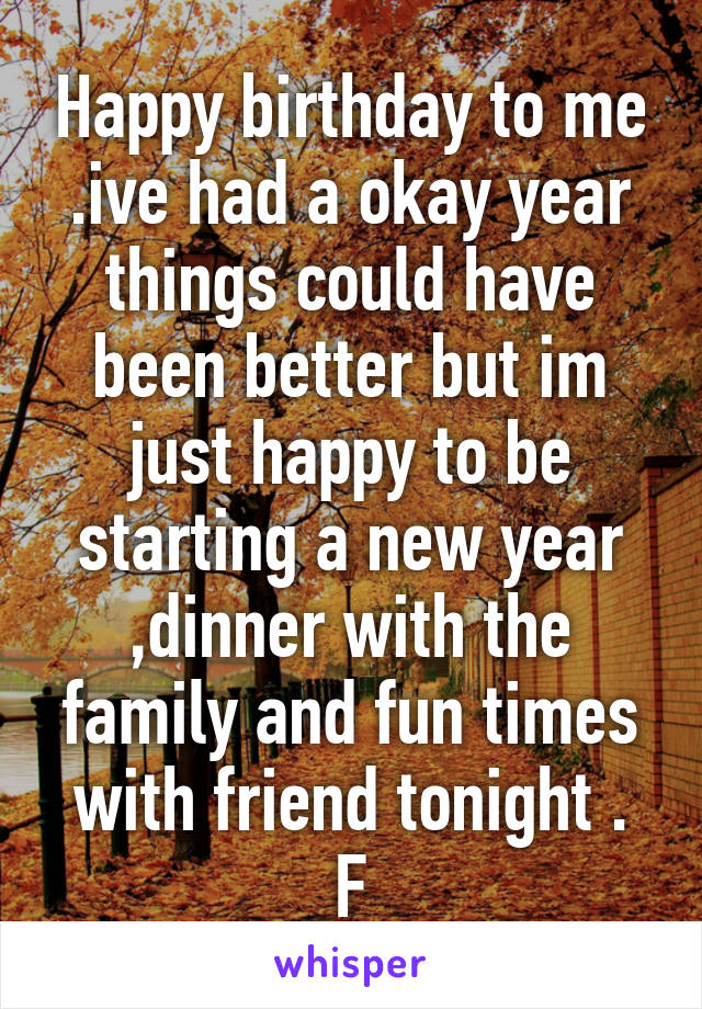 Happy birthday to me .ive had a okay year things could have been better but im just happy to be starting a new year ,dinner with the family and fun times with friend tonight .
F