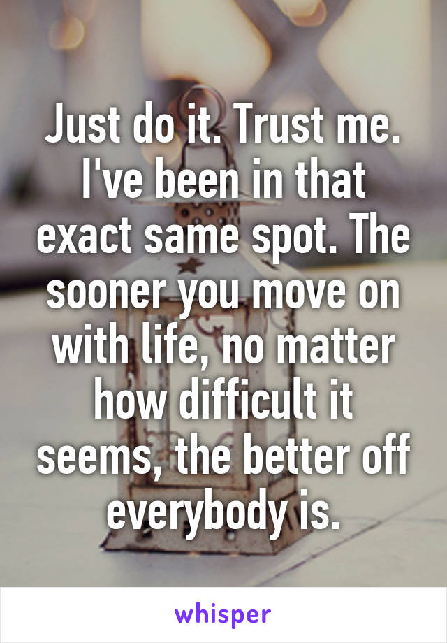 Just do it. Trust me. I've been in that exact same spot. The sooner you move on with life, no matter how difficult it seems, the better off everybody is.