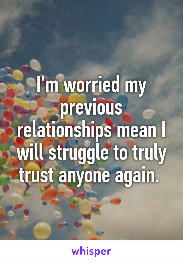 I'm worried my previous relationships mean I will struggle to truly trust anyone again. 