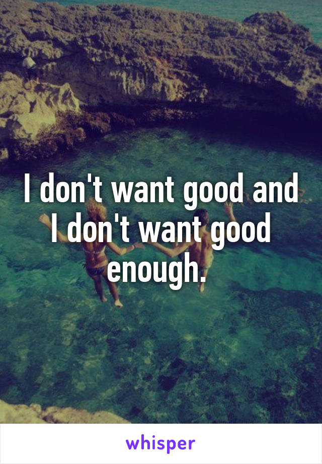 I don't want good and I don't want good enough. 