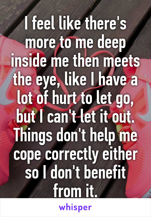 I feel like there's more to me deep inside me then meets the eye, like I have a lot of hurt to let go, but I can't let it out. Things don't help me cope correctly either so I don't benefit from it.