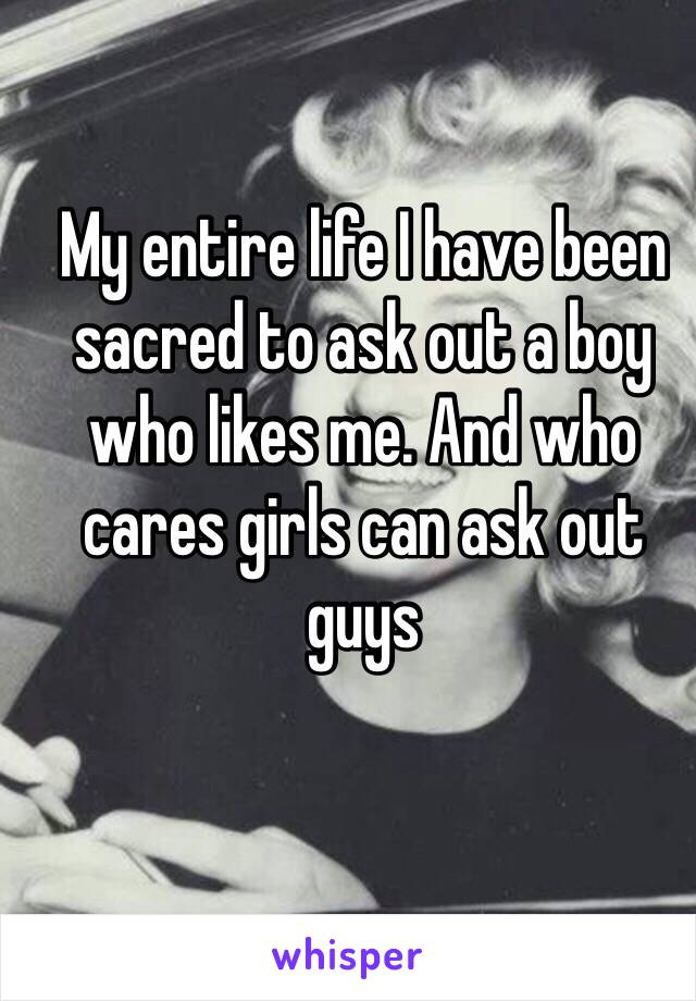 My entire life I have been sacred to ask out a boy who likes me. And who cares girls can ask out guys