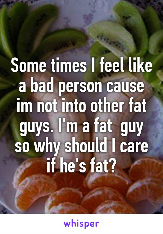 Some times I feel like a bad person cause im not into other fat guys. I'm a fat  guy so why should I care if he's fat?