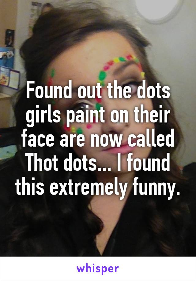 Found out the dots girls paint on their face are now called Thot dots... I found this extremely funny.