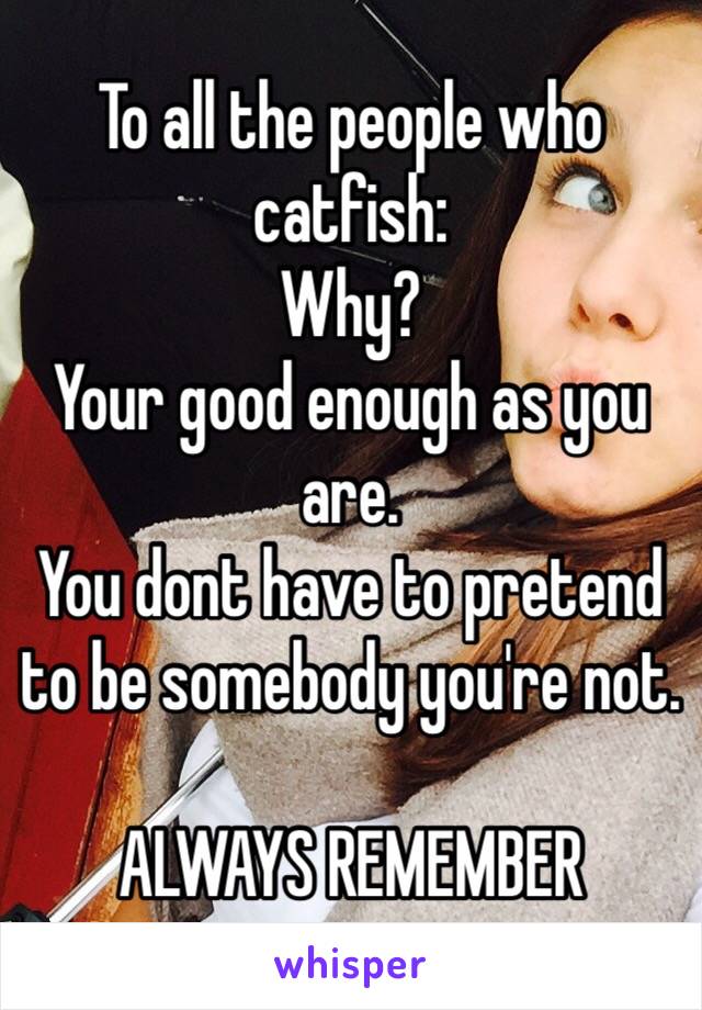 To all the people who catfish:
Why?
Your good enough as you are.
You dont have to pretend to be somebody you're not.

ALWAYS REMEMBER