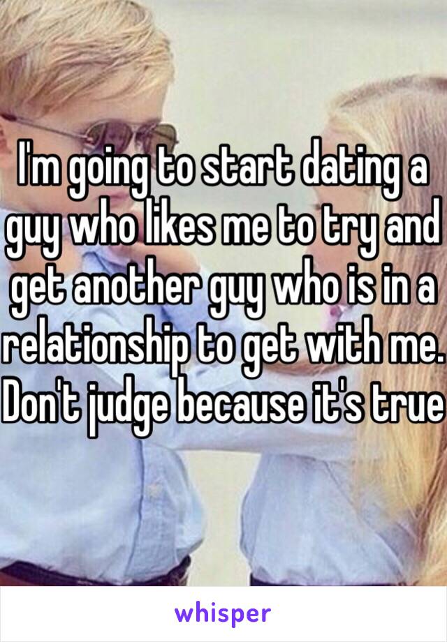 I'm going to start dating a guy who likes me to try and get another guy who is in a relationship to get with me. Don't judge because it's true 