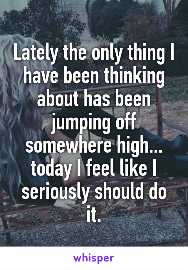 Lately the only thing I have been thinking about has been jumping off somewhere high... today I feel like I seriously should do it.