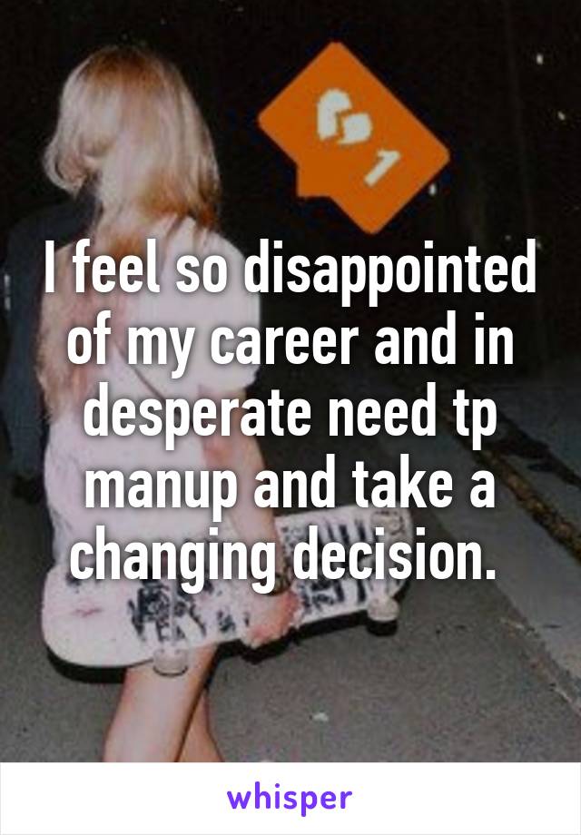 I feel so disappointed of my career and in desperate need tp manup and take a changing decision. 