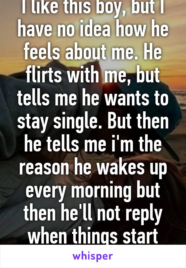 I like this boy, but I have no idea how he feels about me. He flirts with me, but tells me he wants to stay single. But then he tells me i'm the reason he wakes up every morning but then he'll not reply when things start getting intimate. 