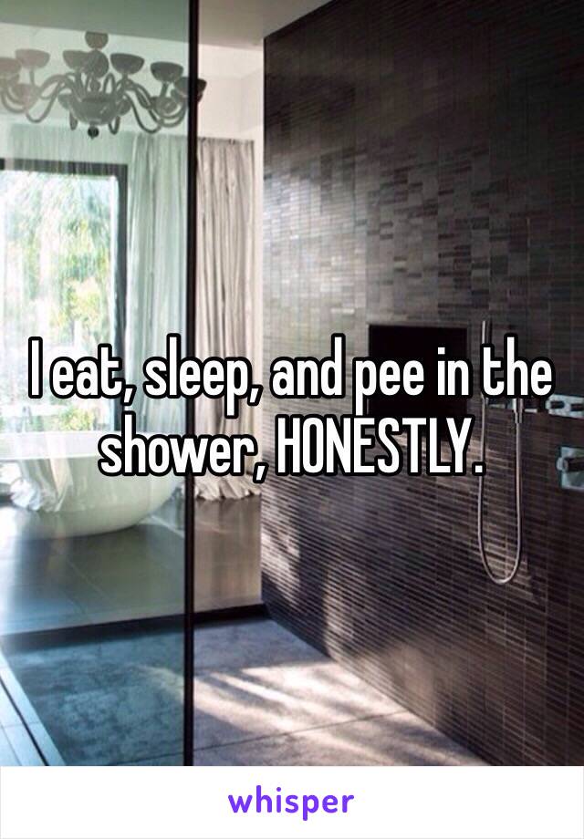 I eat, sleep, and pee in the shower, HONESTLY.