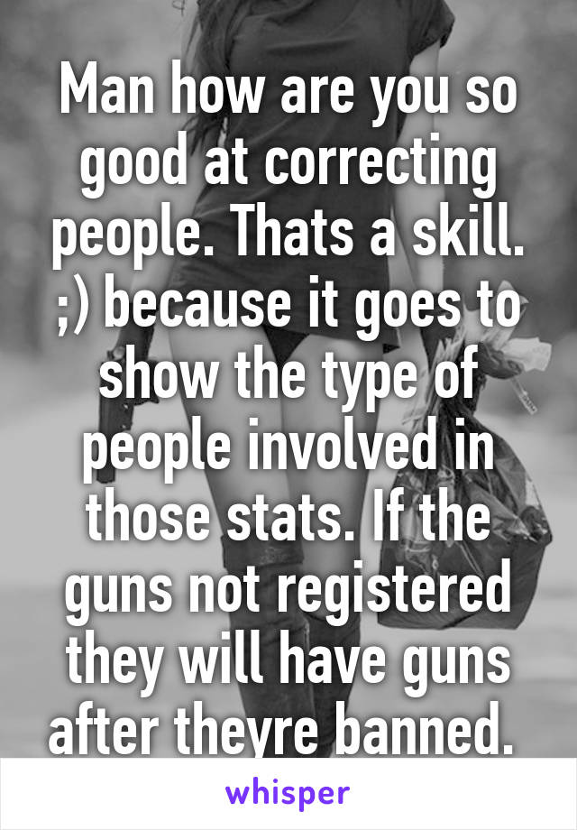 Man how are you so good at correcting people. Thats a skill. ;) because it goes to show the type of people involved in those stats. If the guns not registered they will have guns after theyre banned. 