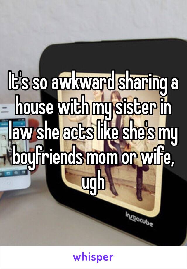 It's so awkward sharing a house with my sister in law she acts like she's my boyfriends mom or wife, ugh 