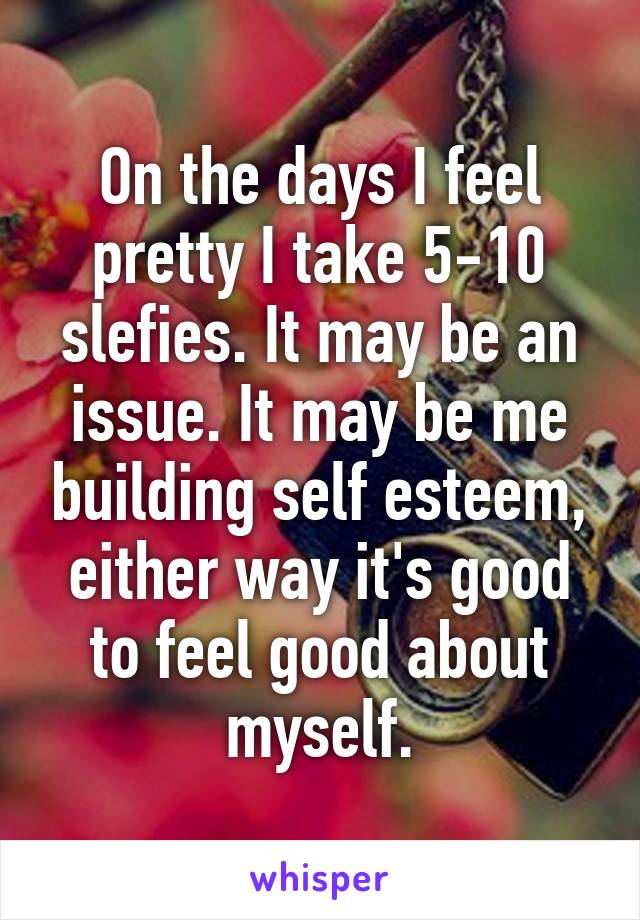 On the days I feel pretty I take 5-10 slefies. It may be an issue. It may be me building self esteem, either way it's good to feel good about myself.