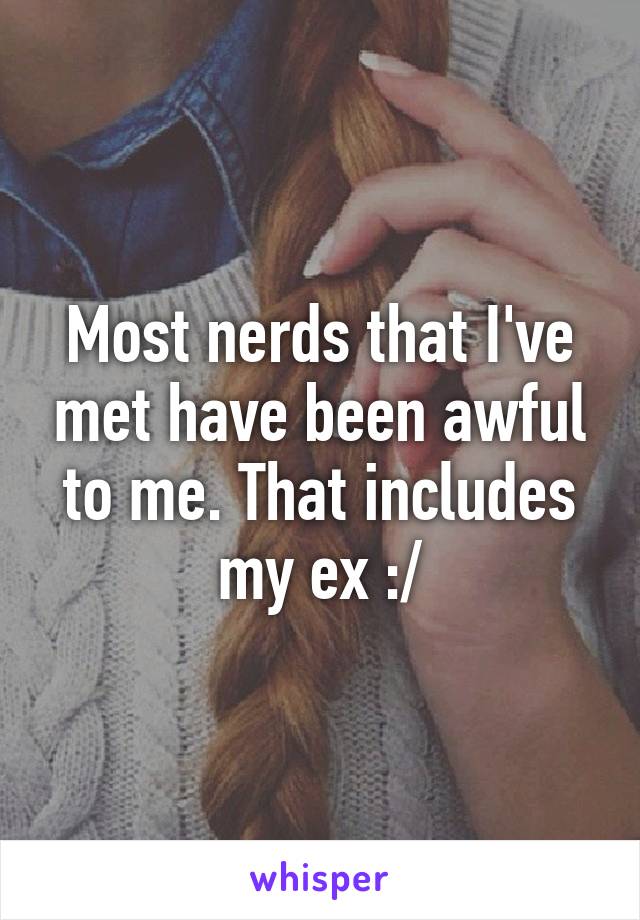 Most nerds that I've met have been awful to me. That includes my ex :/