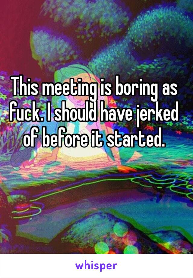 This meeting is boring as fuck. I should have jerked of before it started. 