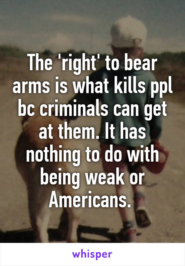 The 'right' to bear arms is what kills ppl bc criminals can get at them. It has nothing to do with being weak or Americans. 