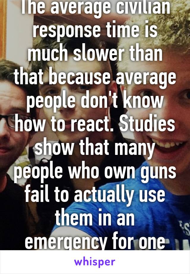 The average civilian response time is much slower than that because average people don't know how to react. Studies show that many people who own guns fail to actually use them in an emergency for one reason or another. 